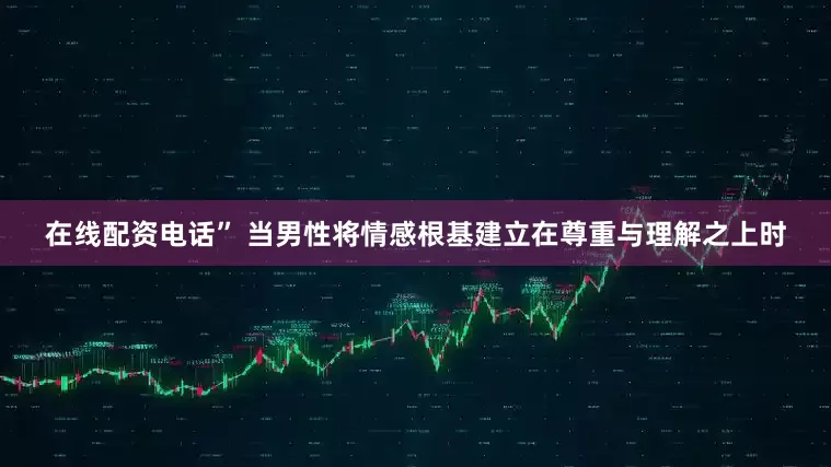 在线配资电话” 当男性将情感根基建立在尊重与理解之上时