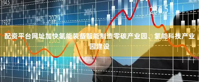 配资平台网址加快氢能装备智能制造零碳产业园、氢能科技产业园建设