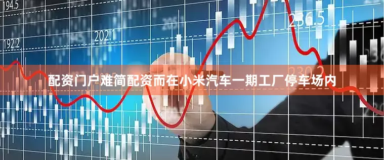 配资门户难简配资而在小米汽车一期工厂停车场内