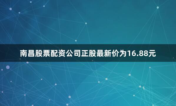 南昌股票配资公司正股最新价为16.88元