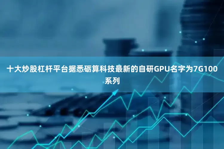 十大炒股杠杆平台据悉砺算科技最新的自研GPU名字为7G100系列