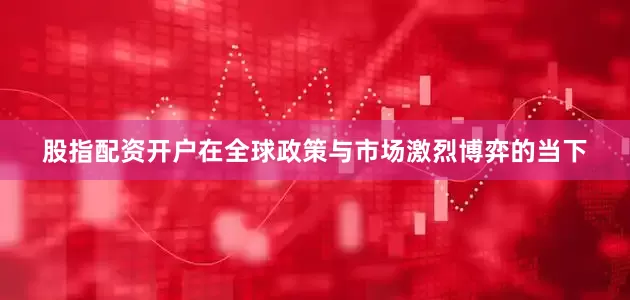 股指配资开户在全球政策与市场激烈博弈的当下