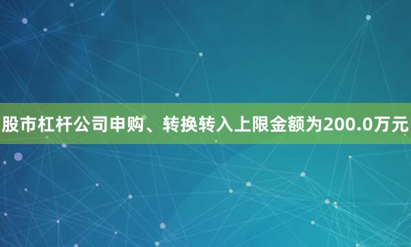 股市杠杆公司申购、转换转入上限金额为200.0万元