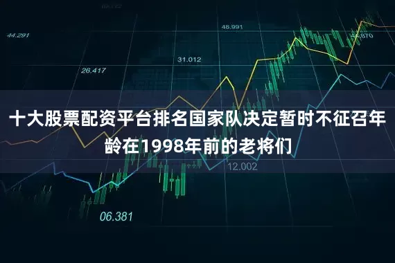 十大股票配资平台排名国家队决定暂时不征召年龄在1998年前的老将们