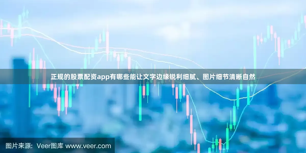 正规的股票配资app有哪些能让文字边缘锐利细腻、图片细节清晰自然