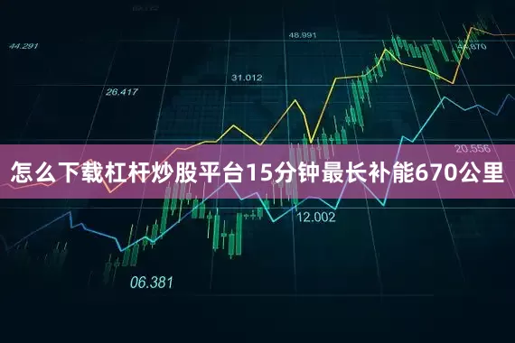 怎么下载杠杆炒股平台15分钟最长补能670公里