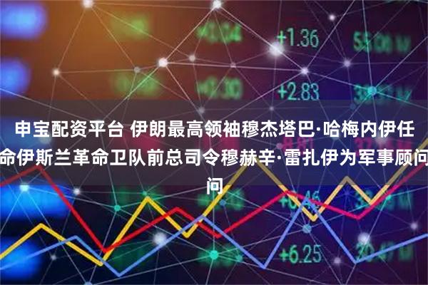 申宝配资平台 伊朗最高领袖穆杰塔巴·哈梅内伊任命伊斯兰革命卫队前总司令穆赫辛·雷扎伊为军事顾问