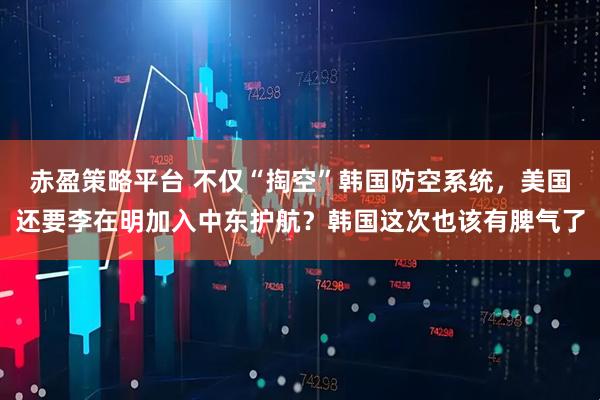 赤盈策略平台 不仅“掏空”韩国防空系统，美国还要李在明加入中东护航？韩国这次也该有脾气了