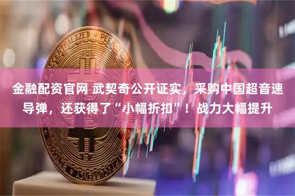 金融配资官网 武契奇公开证实，采购中国超音速导弹，还获得了“小幅折扣”！战力大幅提升