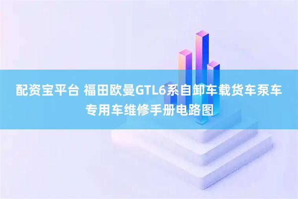 配资宝平台 福田欧曼GTL6系自卸车载货车泵车专用车维修手册电路图