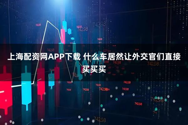 上海配资网APP下载 什么车居然让外交官们直接买买买