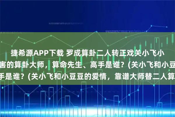 捷希源APP下载 罗成算卦二人转正戏关小飞小豆豆，阜新靠谱的最厉害的算卦大师，算命先生、高手是谁？(关小飞和小豆豆的爱情，靠谱大师替二人算卦)