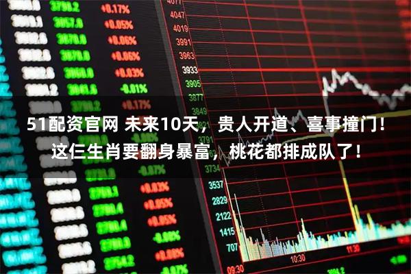 51配资官网 未来10天,贵人开道、喜事撞门!这仨生肖要翻身暴富,桃花都排成队了!