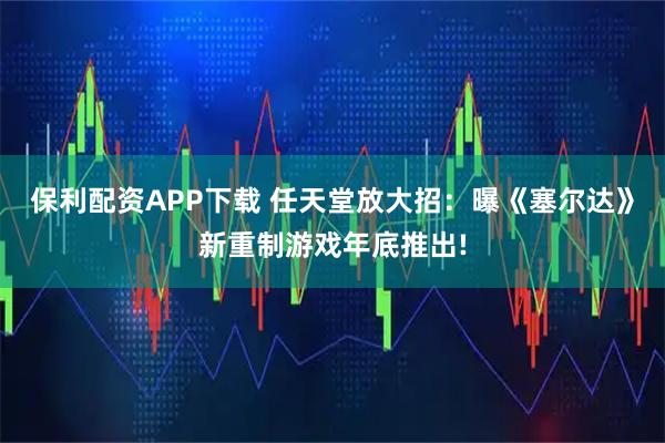 保利配资APP下载 任天堂放大招：曝《塞尔达》新重制游戏年底推出!