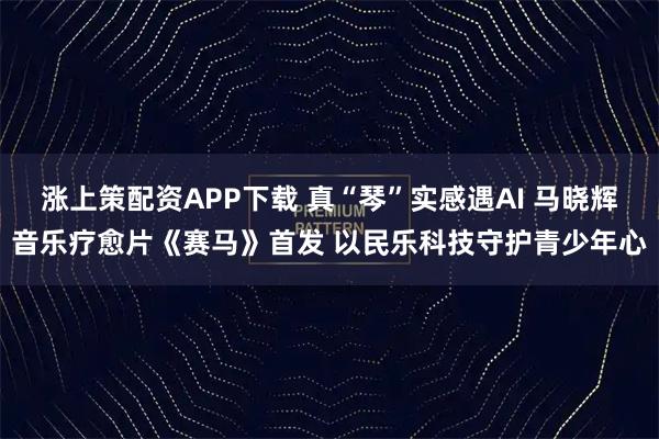 涨上策配资APP下载 真“琴”实感遇AI 马晓辉音乐疗愈片《赛马》首发 以民乐科技守护青少年心