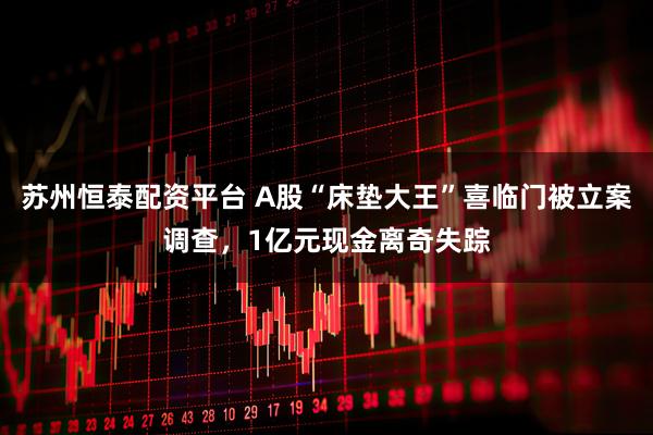 苏州恒泰配资平台 A股“床垫大王”喜临门被立案调查，1亿元现金离奇失踪
