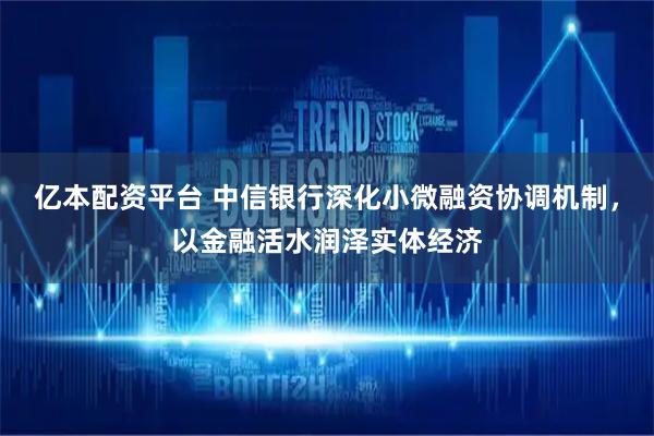 亿本配资平台 中信银行深化小微融资协调机制，以金融活水润泽实体经济
