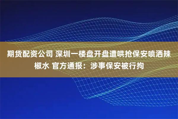 期货配资公司 深圳一楼盘开盘遭哄抢保安喷洒辣椒水 官方通报：涉事保安被行拘