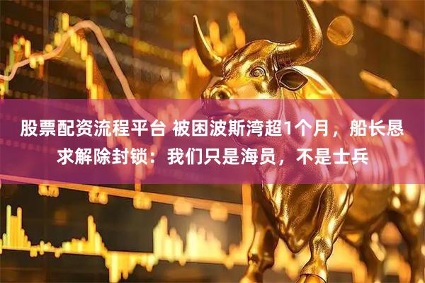 股票配资流程平台 被困波斯湾超1个月，船长恳求解除封锁：我们只是海员，不是士兵