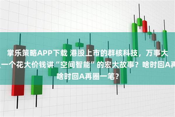 掌乐策略APP下载 港股上市的群核科技，万事大吉了？又一个花大价钱讲“空间智能”的宏大故事？啥时回A再圈一笔？