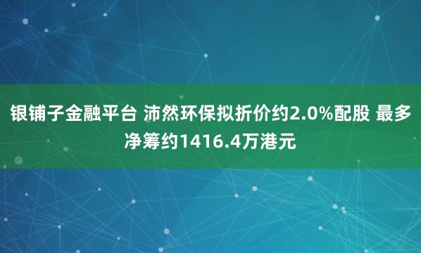 银铺子金融平台 沛然环保拟折价约2.0%配股 最多净筹约1416.4万港元