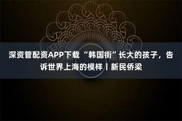 深资管配资APP下载 “韩国街”长大的孩子，告诉世界上海的模样丨新民侨梁
