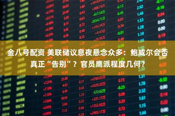 金八号配资 美联储议息夜悬念众多：鲍威尔会否真正“告别”？官员鹰派程度几何？