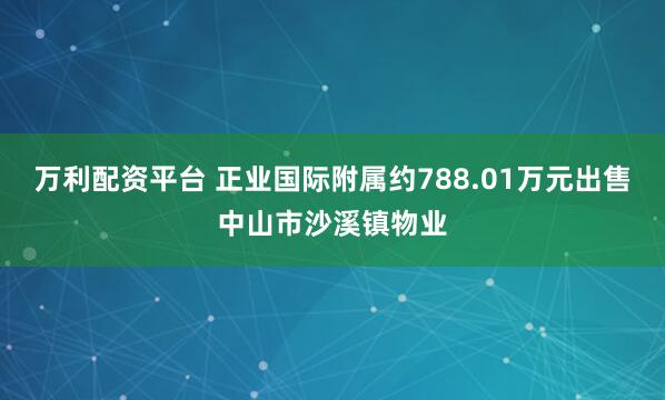万利配资平台 正业国际附属约788.01万元出售中山市沙溪镇物业