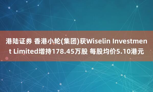 港陆证券 香港小轮(集团)获Wiselin Investment Limited增持178.45万股 每股均价5.10港元