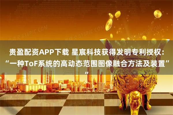 贵盈配资APP下载 星宸科技获得发明专利授权：“一种ToF系统的高动态范围图像融合方法及装置”