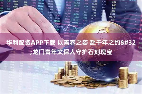 华利配资APP下载 以青春之姿 赴千年之约 龙门青年文保人守护石刻瑰宝